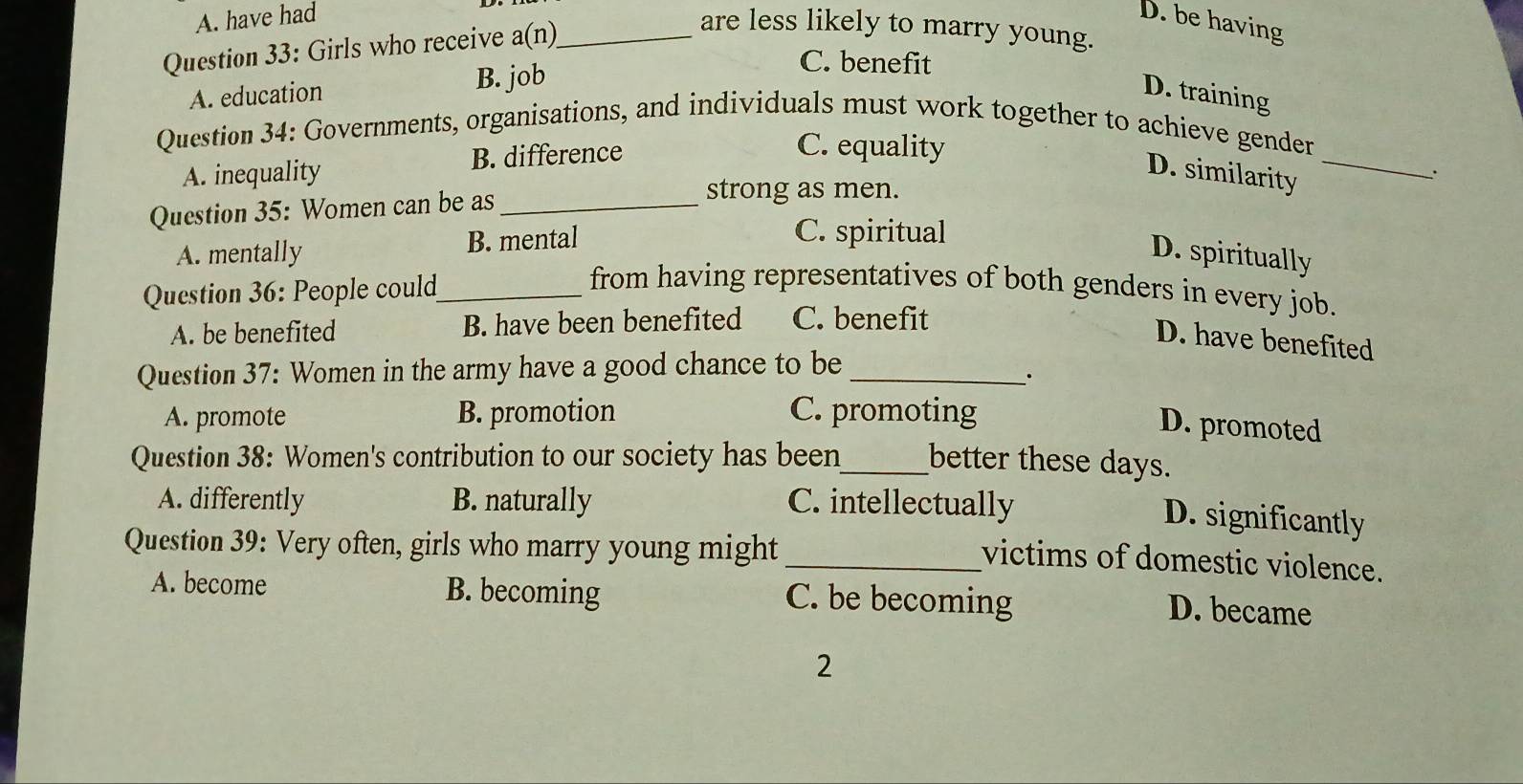 A. have had D. be having
Question 33: Girls who receive a(n)_
are less likely to marry young.
A. education B. job
C. benefit
D. training
Question 34: Governments, organisations, and individuals must work together to achieve gender
A. inequality B. difference
C. equality
D. similarity_
.
Question 35: Women can be as_
strong as men.
A. mentally B. mental
C. spiritual
D. spiritually
Question 36: People could_
from having representatives of both genders in every job.
A. be benefited B. have been benefited C. benefit
D. have benefited
Question 37: Women in the army have a good chance to be_
·
A. promote B. promotion C. promoting
D. promoted
Question 38: Women's contribution to our society has been_ better these days.
A. differently B. naturally C. intellectually
D. significantly
Question 39: Very often, girls who marry young might
_victims of domestic violence.
A. become B. becoming C. be becoming
D. became
2