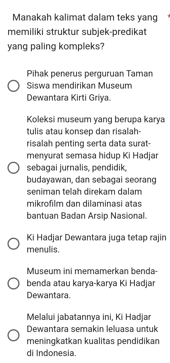 Manakah kalimat dalam teks yang 
memiliki struktur subjek-predikat 
yang paling kompleks? 
Pihak penerus perguruan Taman 
Siswa mendirikan Museum 
Dewantara Kirti Griya. 
Koleksi museum yang berupa karya 
tulis atau konsep dan risalah- 
risalah penting serta data surat- 
menyurat semasa hidup Ki Hadjar 
sebagai jurnalis, pendidik, 
budayawan, dan sebagai seorang 
seniman telah direkam dalam 
mikrofılm dan dilaminasi atas 
bantuan Badan Arsip Nasional. 
Ki Hadjar Dewantara juga tetap rajin 
menulis. 
Museum ini memamerkan benda- 
benda atau karya-karya Ki Hadjar 
Dewantara. 
Melalui jabatannya ini, Ki Hadjar 
Dewantara semakin leluasa untuk 
meningkatkan kualitas pendidikan 
di Indonesia.