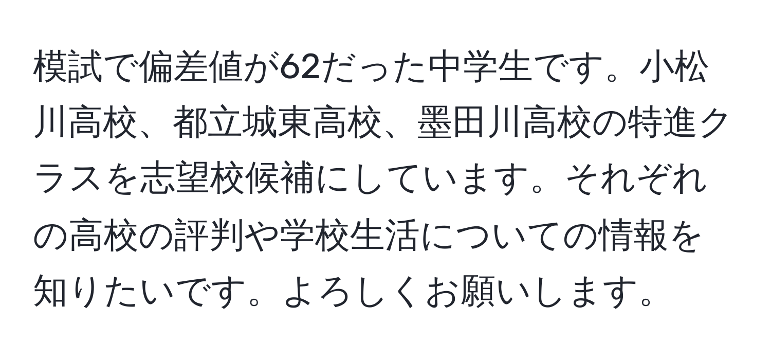 模試で偏差値が62だった中学生です。小松川高校、都立城東高校、墨田川高校の特進クラスを志望校候補にしています。それぞれの高校の評判や学校生活についての情報を知りたいです。よろしくお願いします。