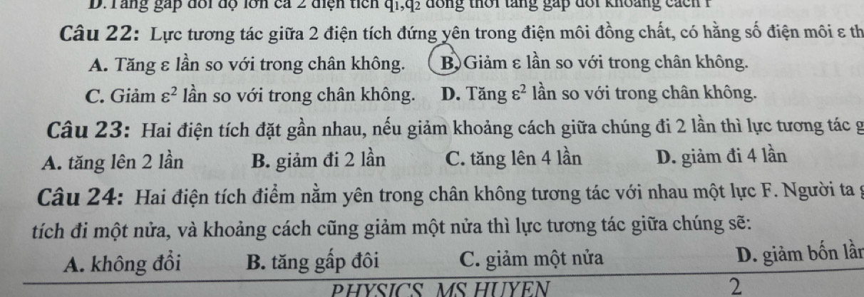 Tang gáp đổi độ lớn ca 2 điện tich q1,q: dồng thời tăng gặp đổi khoảng cách 1
Câu 22: Lực tương tác giữa 2 điện tích đứng yên trong điện môi đồng chất, có hằng số điện môi ε th
A. Tăng ε lần so với trong chân không. B)Giảm ε lần so với trong chân không.
C. Giảm varepsilon^2 lần so với trong chân không. D. Tăng varepsilon^2 lần so với trong chân không.
Câu 23: Hai điện tích đặt gần nhau, nếu giảm khoảng cách giữa chúng đi 2 lần thì lực tương tác g
A. tăng lên 2 lần B. giảm đi 2 lần C. tăng lên 4 lần D. giảm đi 4 lần
Câu 24: Hai điện tích điểm nằm yên trong chân không tương tác với nhau một lực F. Người ta g
tích đi một nửa, và khoảng cách cũng giảm một nửa thì lực tương tác giữa chúng sẽ:
A. không đổi B. tăng gấp đôi C. giảm một nửa
D. giảm bốn lần
PHYSICS MS HUYEN
2