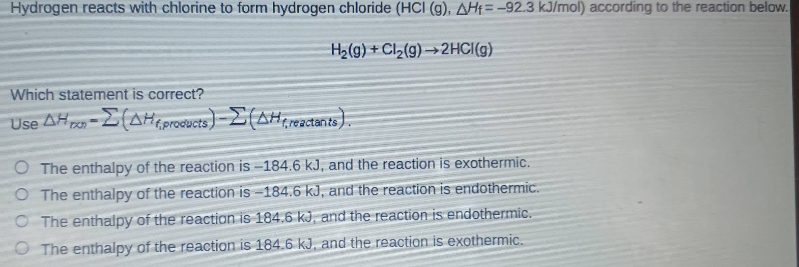 Hydrogen reacts with chlorine to form hydrogen chloride (HCl(g), △ H_f=-92.3kJ/mol) according to the reaction below.
H_2(g)+Cl_2(g)to 2HCl(g)
Which statement is correct?
Use △ H_ron=sumlimits (△ H_f,products)-sumlimits (△ H_f,reactan ts).
The enthalpy of the reaction is -184.6 kJ, and the reaction is exothermic.
The enthalpy of the reaction is −184.6 kJ, and the reaction is endothermic.
The enthalpy of the reaction is 184.6 kJ, and the reaction is endothermic.
The enthalpy of the reaction is 184.6 kJ, and the reaction is exothermic.