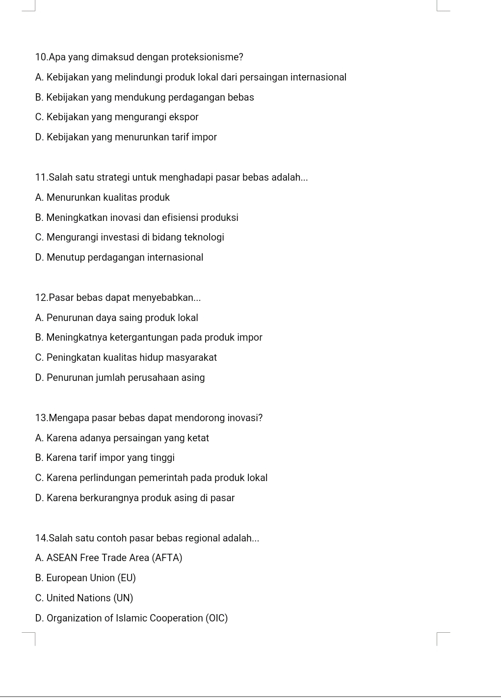 Apa yang dimaksud dengan proteksionisme?
A. Kebijakan yang melindungi produk lokal dari persaingan internasional
B. Kebijakan yang mendukung perdagangan bebas
C. Kebijakan yang mengurangi ekspor
D. Kebijakan yang menurunkan tarif impor
11.Salah satu strategi untuk menghadapi pasar bebas adalah...
A. Menurunkan kualitas produk
B. Meningkatkan inovasi dan efisiensi produksi
C. Mengurangi investasi di bidang teknologi
D. Menutup perdagangan internasional
12.Pasar bebas dapat menyebabkan...
A. Penurunan daya saing produk lokal
B. Meningkatnya ketergantungan pada produk impor
C. Peningkatan kualitas hidup masyarakat
D. Penurunan jumlah perusahaan asing
13.Mengapa pasar bebas dapat mendorong inovasi?
A. Karena adanya persaingan yang ketat
B. Karena tarif impor yang tinggi
C. Karena perlindungan pemerintah pada produk lokal
D. Karena berkurangnya produk asing di pasar
14.Salah satu contoh pasar bebas regional adalah...
A. ASEAN Free Trade Area (AFTA)
B. European Union (EU)
C. United Nations (UN)
D. Organization of Islamic Cooperation (OIC)