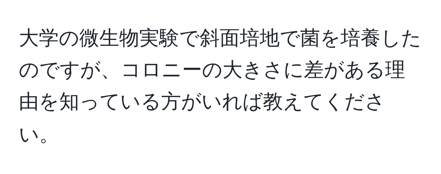 大学の微生物実験で斜面培地で菌を培養したのですが、コロニーの大きさに差がある理由を知っている方がいれば教えてください。