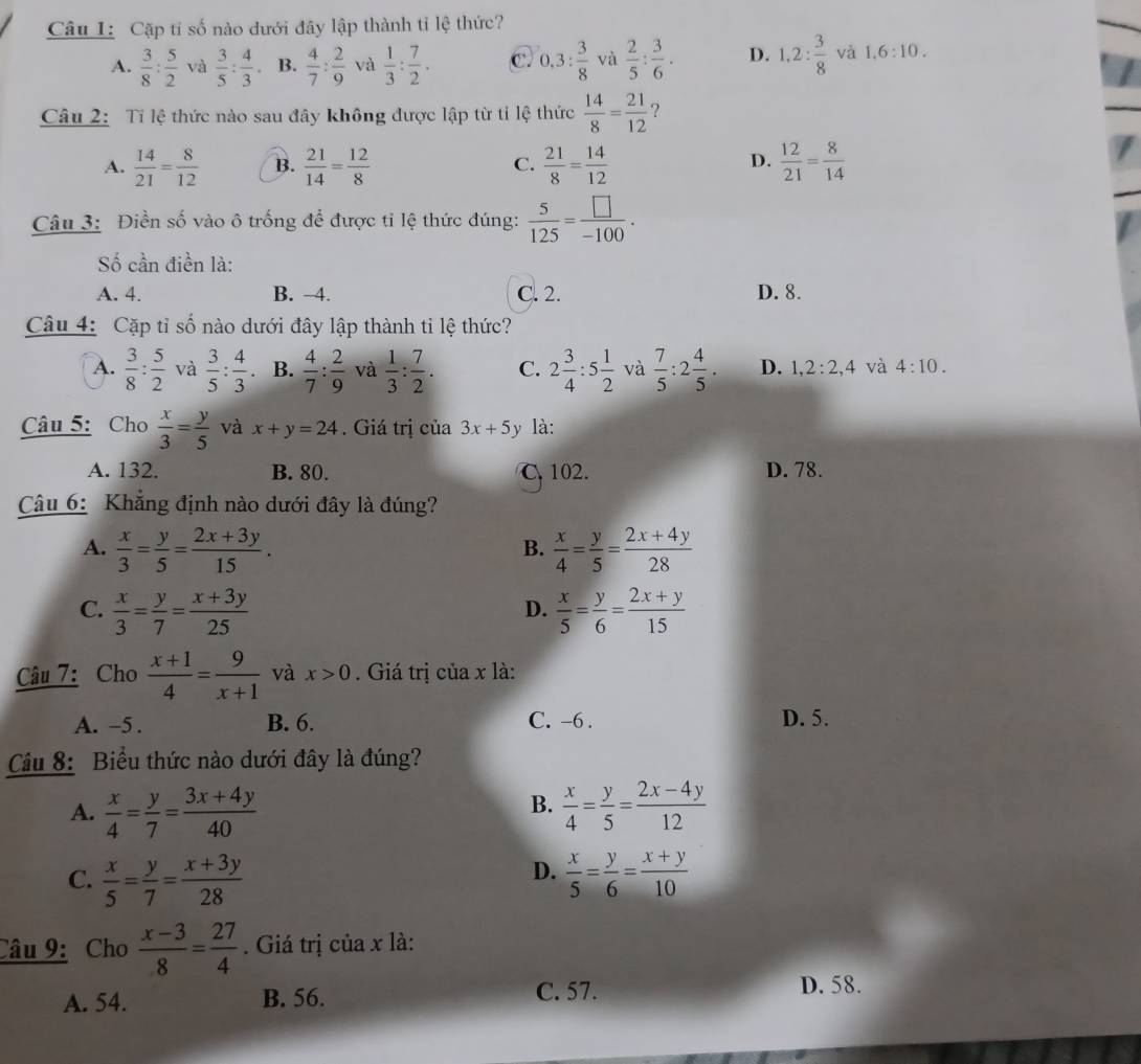 Cặp tỉ số nào dưới đây lập thành tỉ lệ thức?
A.  3/8 : 5/2  và  3/5 : 4/3  B.  4/7 : 2/9  và  1/3 : 7/2 . C. 0.3: 3/8  và  2/5 : 3/6 . D. 1,2: 3/8  và 1,6:10.
Câu 2: Tỉ lệ thức nào sau đây không được lập từ tỉ lệ thức  14/8 = 21/12  ?
D.
A.  14/21 = 8/12  B.  21/14 = 12/8  C.  21/8 = 14/12   12/21 = 8/14 
Câu 3: Điền số vào ô trống để được tỉ lệ thức đúng:  5/125 = □ /-100 .
Số cần điền là:
A. 4. B. −4. C. 2. D. 8.
Câu 4: Cặp tỉ số nào dưới đây lập thành tỉ lệ thức?
A.  3/8 : 5/2  và  3/5 : 4/3  B.  4/7 : 2/9  và  1/3 : 7/2 . C. 2 3/4 :5 1/2  và  7/5 :2 4/5 . D. 1,2:2,4 và 4:10.
Câu 5: Cho  x/3 = y/5  và x+y=24. Giá trị của 3x+5y là:
A. 132. B. 80. C. 102. D. 78.
Câu 6: Khẳng định nào dưới đây là đúng?
A.  x/3 = y/5 = (2x+3y)/15 .  x/4 = y/5 = (2x+4y)/28 
B.
C.  x/3 = y/7 = (x+3y)/25   x/5 = y/6 = (2x+y)/15 
D.
Câu 7: Cho  (x+1)/4 = 9/x+1  và x>0. Giá trị của x là:
A. -5 . B. 6. C. -6 . D. 5.
Câu 8: Biểu thức nào dưới đây là đúng?
A.  x/4 = y/7 = (3x+4y)/40   x/4 = y/5 = (2x-4y)/12 
B.
D.
C.  x/5 = y/7 = (x+3y)/28   x/5 = y/6 = (x+y)/10 
Câu 9: Cho  (x-3)/8 = 27/4 . Giá trị của x là:
A. 54. B. 56. C. 57. D. 58.