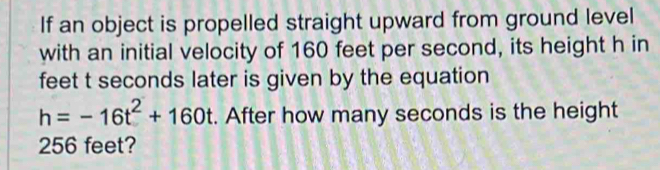 If an object is propelled straight upward from ground level 
with an initial velocity of 160 feet per second, its height h in 
feet t seconds later is given by the equation
h=-16t^2+160t. After how many seconds is the height
256 feet?