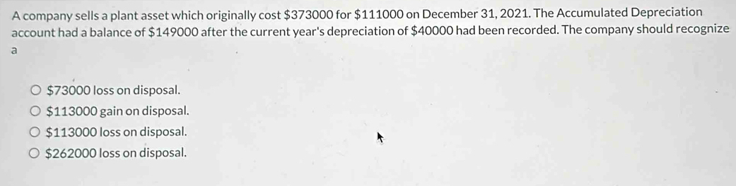 A company sells a plant asset which originally cost $373000 for $111000 on December 31, 2021. The Accumulated Depreciation
account had a balance of $149000 after the current year's depreciation of $40000 had been recorded. The company should recognize
a
$73000 loss on disposal.
$113000 gain on disposal.
$113000 loss on disposal.
$262000 loss on disposal.