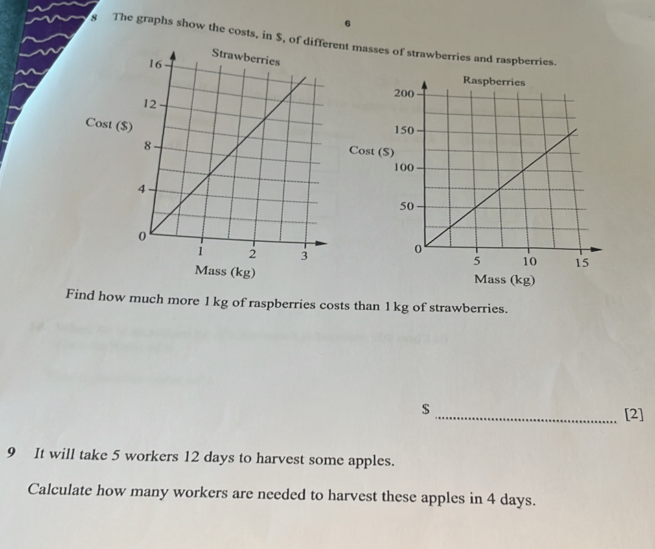 6 
8 The graphs show the costs, in $, of difnt masses of strawberries and raspberries. 
Cost ($
Cost ( 
Mass (kg) Mass (kg) 
Find how much more 1 kg of raspberries costs than 1 kg of strawberries. 
$ 
_[2] 
9 It will take 5 workers 12 days to harvest some apples. 
Calculate how many workers are needed to harvest these apples in 4 days.