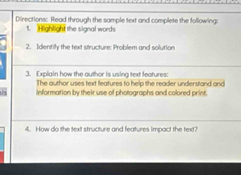 Directions: Read through the sample text and complete the following: 
1. Highlight the signal words 
2. Identify the text structure: Problem and solution 
3. Explain how the author is using text features: 
The author uses text features to help the reader understand and 
is information by their use of photographs and colored print. 
4. How do the text structure and features impact the text?