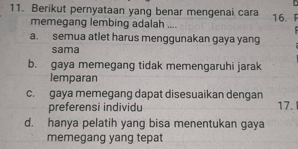 Berikut pernyataan yang benar mengenai cara
16. F
memegang lembing adalah ....
a. semua atlet harus menggunakan gaya yang
sama
b. gaya memegang tidak memengaruhi jarak
lemparan
c. gaya memegang dapat disesuaikan dengan
preferensi individu 17.
d. hanya pelatih yang bisa menentukan gaya
memegang yang tepat