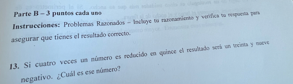 Parte B - 3 puntos cada uno 
Instrucciones: Problemas Razonados - Incluye tu razonamiento y verifica tu respuesta para 
asegurar que tienes el resultado correcto. 
13. Si cuatro veces un número es reducido en quince el resultado será un treinta y nueve 
negativo. ¿Cuál es ese número?