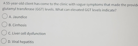 A 55-year-old client has come to the clinic with vague symptoms that made the provid
glutamyl transferase (GGT) levels. What can elevated GGT levels indicate?
A. Jaundice
B. Cirrhosis
C. Liver cell dysfunction
D. Viral hepatitis