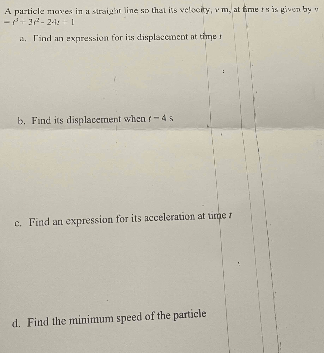 A particle moves in a straight line so that its velocity, v m, at time t s is given by v
=t^3+3t^2-24t+1
a. Find an expression for its displacement at time t
b. Find its displacement when t=4s
c. Find an expression for its acceleration at time t
d. Find the minimum speed of the particle