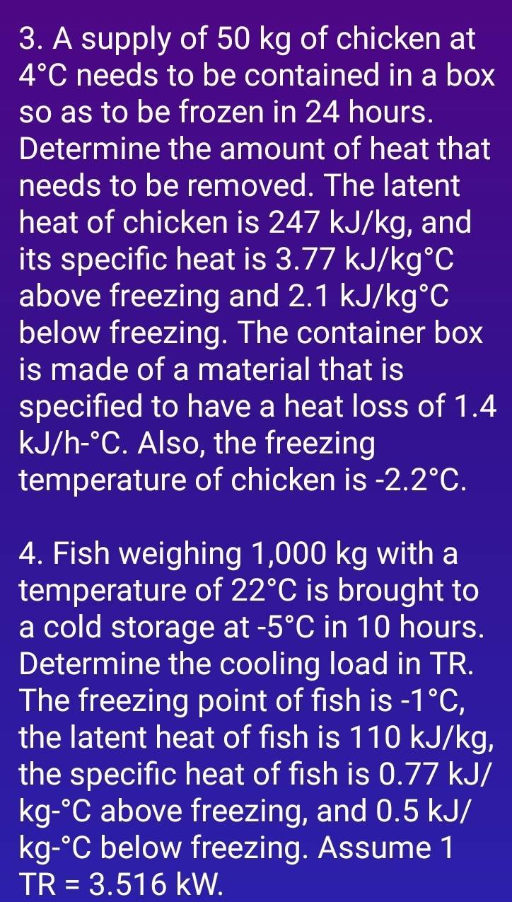 A supply of 50 kg of chicken at
4°C needs to be contained in a box 
so as to be frozen in 24 hours. 
Determine the amount of heat that 
needs to be removed. The latent 
heat of chicken is 247 kJ/kg, and 
its specific heat is . 3.77kJ/kg°C
above freezing and 2.1kJ/kg°C
below freezing. The container box 
is made of a material that is 
specified to have a heat loss of 1.4
kJ/h-^circ C. Also, the freezing 
temperature of chicken is -2.2°C. 
4. Fish weighing 1,000 kg with a 
temperature of 22°C is brought to 
a cold storage at -5°C in 10 hours. 
Determine the cooling load in TR. 
The freezing point of fish is -1°C, 
the latent heat of fish is 110 kJ/kg, 
the specific heat of fish is 0.77 kJ/
kg-^circ C above freezing, and 0.5 kJ/
kg-^circ C below freezing. Assume 1
TR=3.516kW.