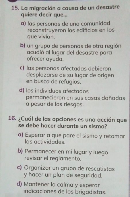 La migración a causa de un desastre
quiere decir que...
a) las personas de una comunidad
reconstruyeron los edificios en los
que vivían.
b) un grupo de personas de otra región
acudió al lugar del desastre para
ofrecer ayuda.
c) las personas afectadas debieron
desplazarse de su lugar de origen
en busca de refugios.
d) los individuos afectados
permanecieron en sus casas dañadas
a pesar de los riesgos.
16. ¿Cuál de las opciones es una acción que
se debe hacer durante un sismo?
a) Esperar a que pare el sismo y retomar
las actividades.
b) Permanecer en mi lugar y luego
revisar el reglamento.
c) Organizar un grupo de rescatistas
y hacer un plan de seguridad.
d) Mantener la calma y esperar
indicaciones de los brigadistas.