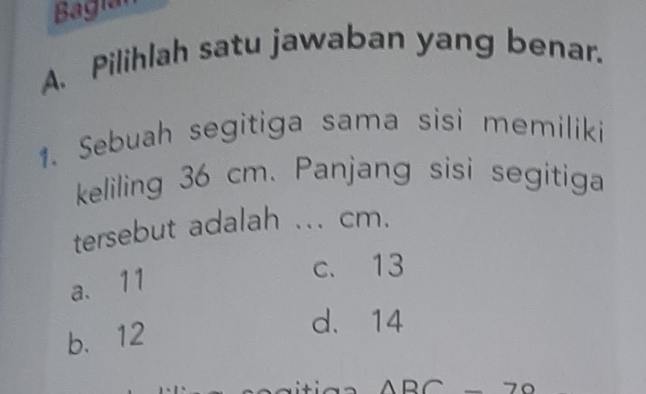 Bagiar
A. Pilihlah satu jawaban yang benar.
1. Sebuah segitiga sama sisi memiliki
keliling 36 cm. Panjang sisi segitiga
tersebut adalah ... cm.
a. 11
c. 13
b. 12
d. 14