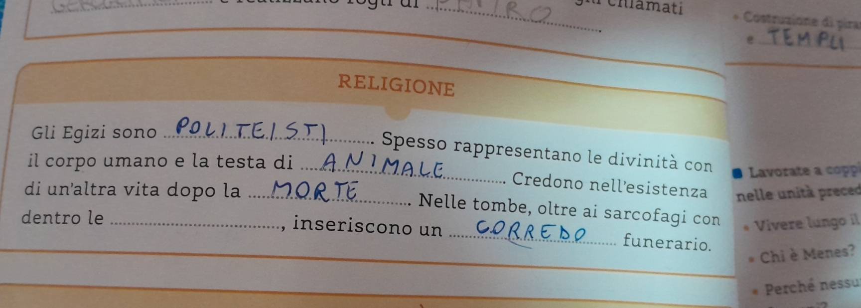 a chiamati * Costruzione di pira 
_e 
__ 
RELIGIONE 
Gli Egizi sono_ 
Spesso rappresentano le divinità con Lvorate a co 
il corpo umano e la testa di_ 
di un'altra vita dopo la_ 
Credono nellesistenza nelle unità preced 
_ 
Nelle tombe, oltre ai sarcofagi con 
dentro le_ 
, inseriscono un Viívere lungo il 
funerario. 
Chi è Menes? 
Perché nessu