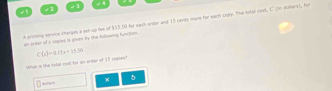 1 
2 3 
4 
A printing service charges a set-up fee of $15.50 for each order and 15 cents more for each copy. The total cost, C (in dollars), for 
an order of x copies is given by the following function.
C(x)=0.15x+15.50
What is the total cost for an order of 15 copies? 
dollars ×