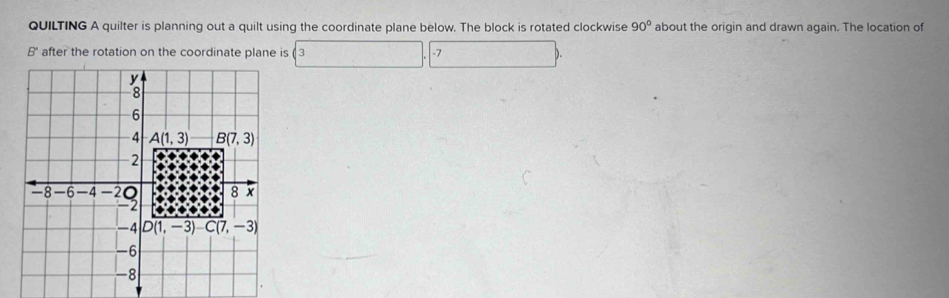 QUILTING A quilter is planning out a quilt using the coordinate plane below. The block is rotated clockwise 90° about the origin and drawn again. The location of
B' after the rotation on the coordinate plane is ( 3 -7