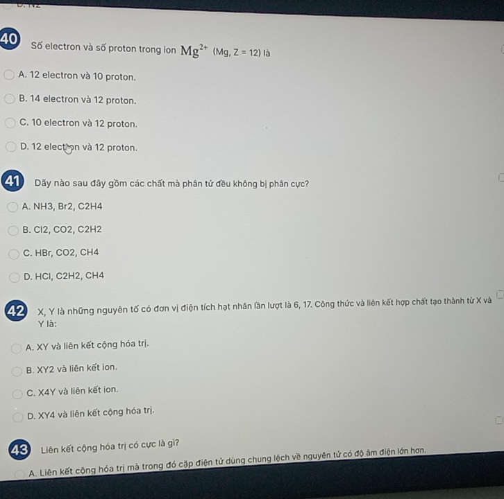 Số electron và số proton trong ion Mg^(2+)(Mg,Z=12) là
A. 12 electron và 10 proton.
B. 14 electron và 12 proton.
C. 10 electron và 12 proton.
D. 12 election và 12 proton.
Dãy nào sau đây gồm các chất mà phân tử đều không bị phân cực?
A. NH3, Br2, C2H4
B. Cl2, CO2, C2H2
C. HBr, CO2, CH4
D. HCl, C2H2, CH4
1 X, Y là những nguyên tố có đơn vị điện tích hạt nhân lần lượt là 6, 17. Công thức và liên kết hợp chất tạo thành từ X và
Y là:
A. XY và liên kết cộng hóa trị.
B. XY2 và liên kết ion.
C. X4Y và liên kết ion.
D. XY4 và liên kết cộng hóa trị.
4 ể Liên kết cộng hóa trị có cực là gì?
A. Liên kết cộng hóa trị mà trong đó cặp điện tử dùng chung lệch về nguyên tử có độ âm điện lớn hơn.