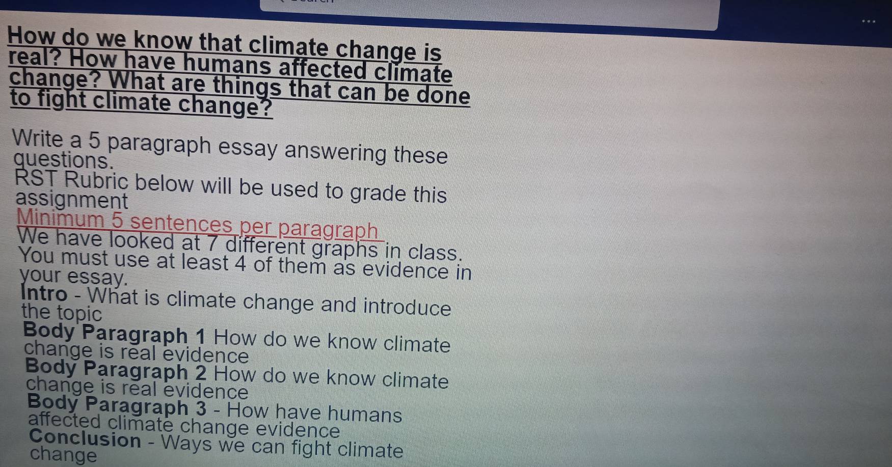 How do we know that climate change is 
real? How have humans affected climate 
change? What are things that can be done 
to fight climate change? 
Write a 5 paragraph essay answering these 
questions. 
RST Rubric below will be used to grade this 
assignment 
Minimum 5 sentences per paragraph 
We have looked at 7 different graphs in class. 
You must use at least 4 of them as evidence in 
your essay. 
Intro - What is climate change and introduce 
the topic 
Body Paragraph 1 How do we know climate 
change is real evidence 
Body Paragraph 2 How do we know climate 
change is real evidence 
Body Paragraph 3 - How have humans 
affected climate change evidence 
Conclusion - Ways we can fight climate 
change