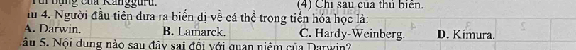 Tur bụng của Kanggurd. (4) Chi sau của thủ biển.
lu 4. Người đầu tiên đưa ra biến dị về cá thể trong tiến hóa học là:
A. Darwin. B. Lamarck. C. Hardy-Weinberg. D. Kimura.
Sâu 5. Nội dung nào sau đây sai đối với quan niệm của Darwin?