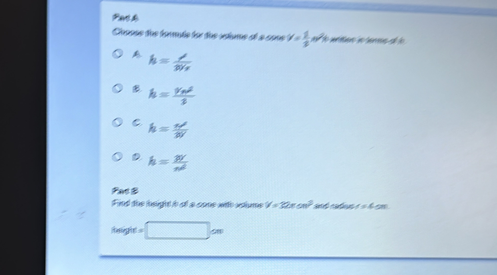 Pat4
Craase the tormute for the ustume ot a cone v= 1/2 m^2 e writion hn ters of to
h=frac lambda 3V_2
B h=frac v_n^22
C h= π r^2/3V 
D h= W/n^2 
Pat B
Find the height o of a cone with soume V=32π cm^2 an as 154cm
teenght ht=□ cm