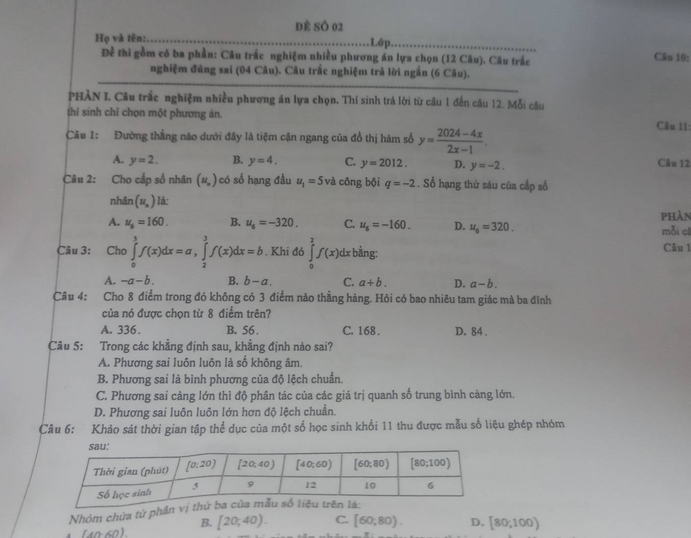 đẻ SÓ 02
Họ và tên:_ Lớp._ Câu 10:
Đề thi gồm có ba phần: Câu trắc nghiệm nhiều phương án lựa chọn (12 Câu). Câu trắc
nghiệm đủng sai (04 Câu). Câu trắc nghiệm trả lời ngắn (6 Câu).
_
PHÀN I. Câu trắc nghiệm nhiều phương án lựa chọn. Thí sinh trả lời từ câu 1 đến câu 12. Mỗi câu
thí sinh chỉ chọn một phương ản.
Câu 1: Đường thẳng nào dưới đây là tiệm cận ngang của đồ thị hàm số y= (2024-4x)/2x-1 .
Câu 11:
A. y=2. B. y=4. C. y=2012. D. y=-2.
Câu 12
Câu 2: Cho cấp số nhân (u_n) có số hạng đầu u_1=5 và công bội q=-2. Số hạng thứ sáu của cấp số
nhân (u_n) là:
A. u_6=160. B. u_6=-320. C. u_6=-160. D. u_6=320. phàn
mỗi c
Câu 3: Cho ∈tlimits _0^3f(x)dx=a,∈tlimits _2^3f(x)dx=b. Khi đó ∈tlimits _0^2f(x)dx : bằng: Câu 1
A. -a-b. B. b-a. C. a+b. D. a-b.
Câu 4: Cho 8 điểm trong đó không có 3 điểm nào thẳng hàng. Hỏi có bao nhiêu tam giác mà ba đình
của nó được chọn từ 8 điểm trên?
A. 336. B. 56 . C. 168 . D. 84 .
Câu 5: Trong các khẳng định sau, khẳng định nào sai?
A. Phương sai luôn luôn là số không âm.
B. Phương sai là bình phương của độ lệch chuẩn.
C. Phương sai càng lớn thì độ phân tác của các giá trị quanh số trung bình càng lớn.
D. Phương sai luôn luôn lớn hơn độ lệch chuần.
Câu 6: Khảo sát thời gian tập thể dục của một số học sinh khối 11 thu được mẫu số liệu ghép nhóm
Nhóm chứa tử phân vị th
C.
B. [20;40). [60,80). D. [80,100)
(40-60)