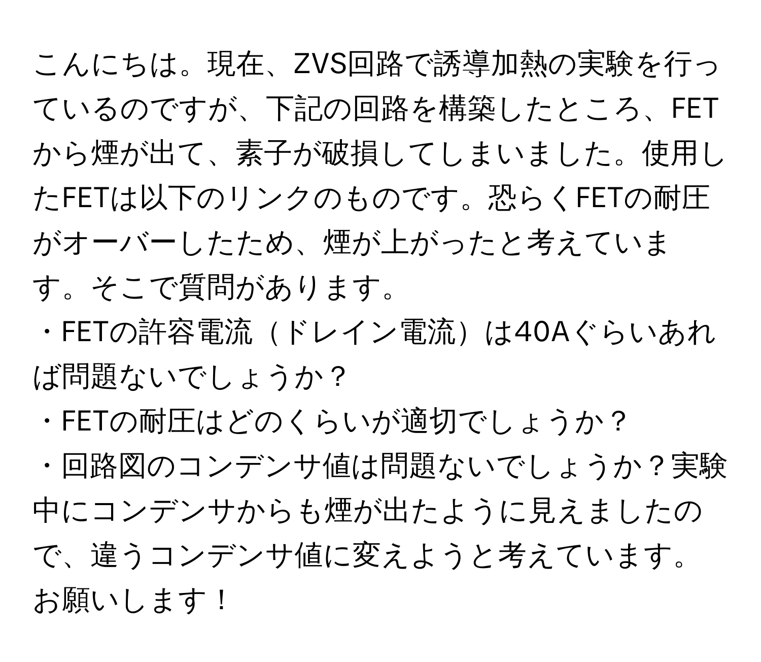 こんにちは。現在、ZVS回路で誘導加熱の実験を行っているのですが、下記の回路を構築したところ、FETから煙が出て、素子が破損してしまいました。使用したFETは以下のリンクのものです。恐らくFETの耐圧がオーバーしたため、煙が上がったと考えています。そこで質問があります。  
・FETの許容電流ドレイン電流は40Aぐらいあれば問題ないでしょうか？  
・FETの耐圧はどのくらいが適切でしょうか？  
・回路図のコンデンサ値は問題ないでしょうか？実験中にコンデンサからも煙が出たように見えましたので、違うコンデンサ値に変えようと考えています。お願いします！