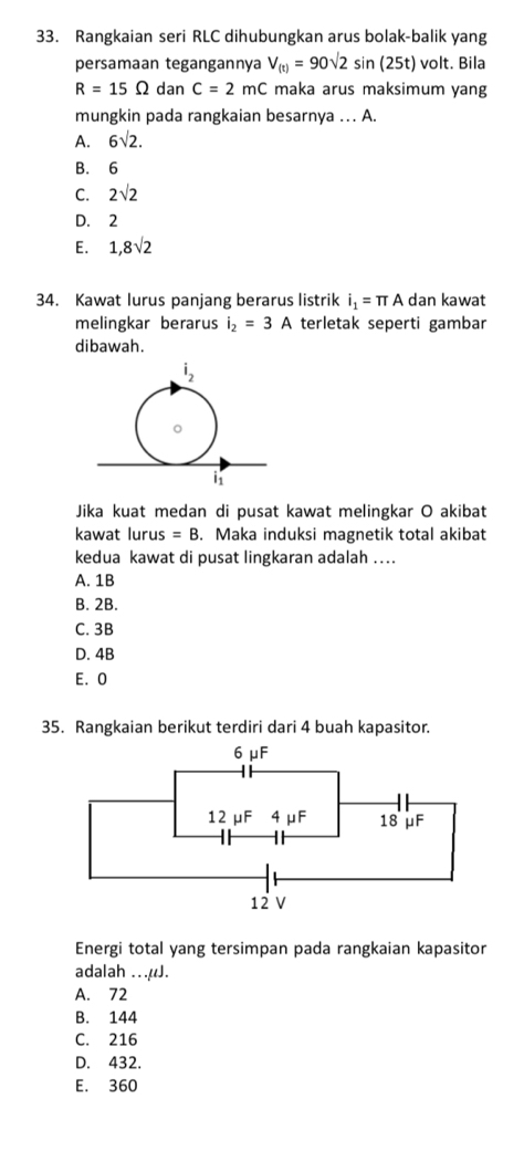 Rangkaian seri RLC dihubungkan arus bolak-balik yang
persamaan tegangannya V_(t)=90sqrt(2)sin (25t) volt. Bila
R=15Omega dan C=2mC maka arus maksimum yang
mungkin pada rangkaian besarnya …. A.
A. 6sqrt(2).
B. 6
C. 2sqrt(2)
D. 2
E. 1,8sqrt(2)
34. Kawat lurus panjang berarus listrik i_1=π A dan kawat
melingkar berarus i_2=3A terletak seperti gambar
dibawah.
Jika kuat medan di pusat kawat melingkar O akibat
kawat lurus =B. Maka induksi magnetik total akibat
kedua kawat di pusat lingkaran adalah ....
A. 1B
B. 2B.
C. 3B
D. 4B
E. 0
35. Rangkaian berikut terdiri dari 4 buah kapasitor.
Energi total yang tersimpan pada rangkaian kapasitor
adalah ...μJ.
A. 72
B. 144
C. 216
D. 432.
E. 360