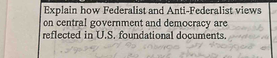 Explain how Federalist and Anti-Federalist views 
on central government and democracy are 
reflected in U.S. foundational documents.