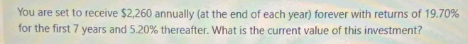 You are set to receive $2,260 annually (at the end of each year) forever with returns of 19.70%
for the first 7 years and 5.20% thereafter. What is the current value of this investment?