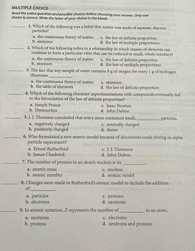 Read the entire question and possible choices before choosing your answer. Only one
choice is correct. Write the letter of your choice in the blank.
_1. Which of the following was a belief that matter was made of separate, discrete
particles?
a. the continuous theory of matter c. the law of definite proportion
b. atomism d. the law of multiple proportions
_2. Which of the following refers to a relationship in which masses of elements can
combine to form a particular ratio that can be reduced to small, whole numbers?
a. the continuous theory of matter c. the law of definite proportion
b. atomism d. the law of multiple proportions
_3. The fact that any sample of water contains 8 g of oxygen for every 1 g of hydrogen
illustrates_
a. the continuous theory of matter c. atomism
b. the table of elements d. the law of definite proportion
_4. Which of the following chemists' experimentations with compounds eventually led
to the formulation of the law of definite proportion?
a. Joseph Proust c. Isaac Newton
b. Democritus d. John Dalton
_5. J. J. Thomson concluded that every atom contained small, _particles.
a. negatively charged c. neutrally charged
b. positively charged d. dense
_6. Who formulated a new atomic model because of discoveries made during an alpha
particle experiment?
a. Ernest Rutherford c. J. J. Thomson
b. James Chadwick d. John Dalton
_7. The number of protons in an atom's nucleus is its_ .
a. atomic mass c. nucleus
b. atomic number d. atomic model
_8. Changes were made to Rutherford's atomic model to include the addition
of_
a. particles c. protons
b. electrons d. neutrons
_9. In atomic notation, Z represents the number of_ in an atom.
a. neutrons c. electrons
b. protons d. neutrons and protons