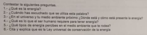 Contestar la siguientes preguntas 
1.- ¿Qué es la energia? 
2.- ¿Cuándo has escuchado que se utiliza esta palabra? 
3.- ¿En el universo y tu medio ambiente próximo ¿Dónde está y cómo está presente la energia? 
4.- ¿Qué es lo que el ser humano requiere para tener energia? 
5.- ¿Qué tipos de energía percibes en el medio ambiente que te rodea? 
6.- Cita y explica que es la Ley universal de conservación de la energía