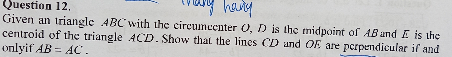 Given an triangle ABC with the circumcenter O, D is the midpoint of ABand E is the 
centroid of the triangle ACD. Show that the lines CD and OE are perpendicular if and 
onlyif AB=AC.