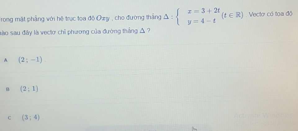 Trong mặt phẳng với hệ trục toa độ Oxy , cho đường thẳng △ :beginarrayl x=3+2t y=4-tendarray.  (t∈ R). Vectơ có tọa độ
mào sau đây là vectơ chỉ phương của đường thẳng △ ?
A (2;-1).
B (2;1).
C (3;4).