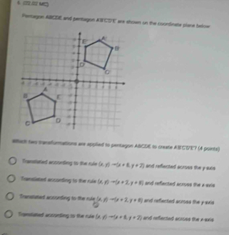 4 5 MC)
Pertugon ABCDE and pentagon AB CDE arx shown on the coondinate plane below
whac two transfurmations are applied to pentagon ABCDE to create AN CDE? (A points)
frmslated aocneding to the rle (x,y)to (x+8,y+7) and reflected acroes the y suts
Pramstieted aoconting to the rule (x,y)to (x+2,y+5) and reffected acruss the a-sxis
Trastated aosonding to the rle (x,y)to (x+2,y=0) and reffected scross the y avi
Tigenslated aosrnting so the ruke (x,y)to (y+8,y+7) and reflected acroes the x-axis