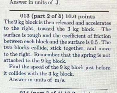 Answer in units of J. 
013 (part 2 of 4) 10.0 points 
The 9 kg block is then released and accelerates 
to the right, toward the 3 kg block. The 
surface is rough and the coefficient of friction 
between each block and the surface is 0.5. The 
two blocks collide, stick together, and move 
to the right. Remember that the spring is not 
attached to the 9 kg block. 
Find the speed of the 9 kg block just before 
it collides with the 3 kg block. 
Answer in units of m/s.