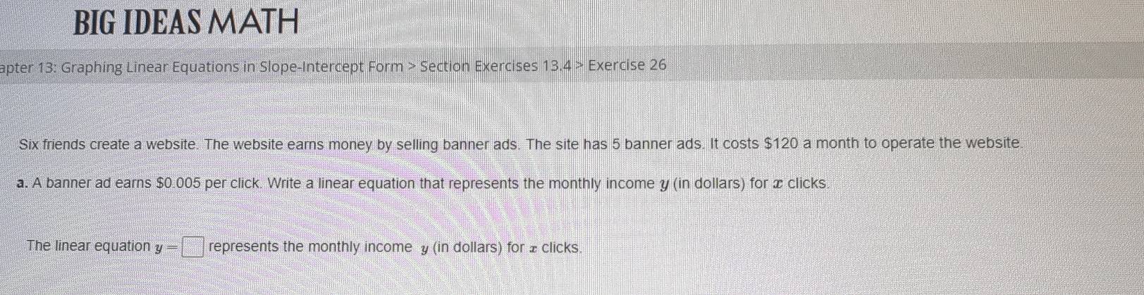 BIG IDEAS MATH 
apter 13: Graphing Linear Equations in Slope-Intercept Form > Section Exercises 13.4 > Exercise 26 
Six friends create a website. The website earns money by selling banner ads. The site has 5 banner ads. It costs $120 a month to operate the website 
a. A banner ad earns $0.005 per click. Write a linear equation that represents the monthly income y (in dollars) for x clicks. 
The linear equation y=□ represents the monthly incomey (in dollars) for ±clicks.