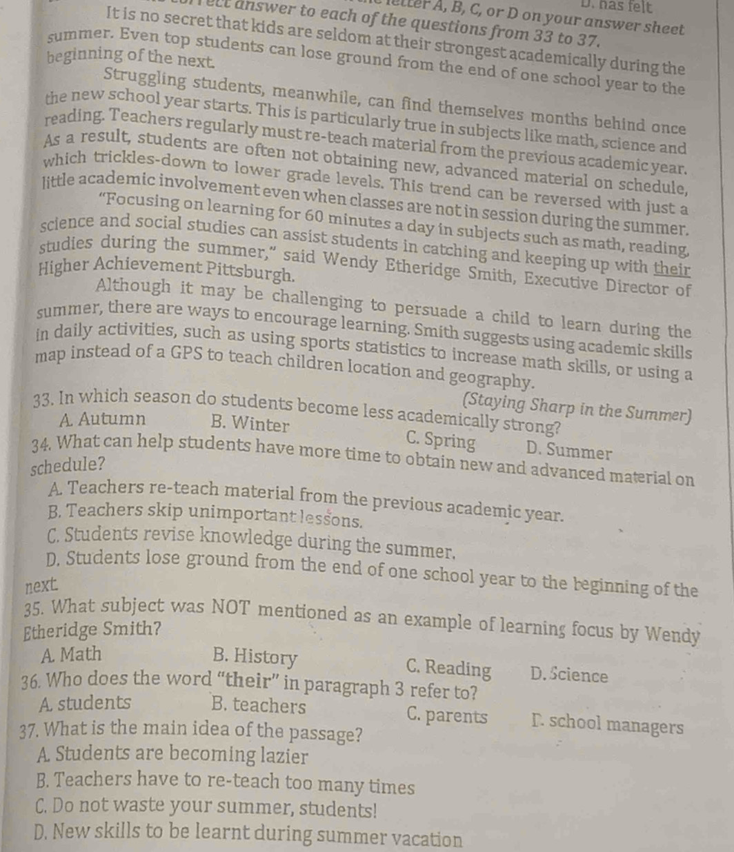 has felt
tter , B, C, or D on your answer sheet
elt answer to each of the questions from 33 to 37.
It is no secret that kids are seldom at their strongest academically during the
beginning of the next.
summer. Even top students can lose ground from the end of one school year to the
Struggling students, meanwhile, can find themselves months behind once
the new school year starts. This is particularly true in subjects like math, science and
reading. Teachers regularly must re-teach material from the previous academic year.
As a result, students are often not obtaining new, advanced material on schedule,
which trickles-down to lower grade levels. This trend can be reversed with just a
little academic involvement even when classes are not in session during the summer.
“Focusing on learning for 60 minutes a day in subjects such as math, reading,
science and social studies can assist students in catching and keeping up with their
studies during the summer," said Wendy Etheridge Smith, Executive Director of
Higher Achievement Pittsburgh.
Although it may be challenging to persuade a child to learn during the
summer, there are ways to encourage learning. Smith suggests using academic skills
in daily activities, such as using sports statistics to increase math skills, or using a
map instead of a GPS to teach children location and geography.
(Staying Sharp in the Summer)
33. In which season do students become less academically strong?
A Autumn B. Winter
C. Spring D. Summer
34. What can help students have more time to obtain new and advanced material on
schedule?
A. Teachers re-teach material from the previous academic year.
B. Teachers skip unimportant lessons.
C. Students revise knowledge during the summer.
D. Students lose ground from the end of one school year to the beginning of the
next.
35. What subject was NOT mentioned as an example of learning focus by Wendy
Etheridge Smith?
A. Math B. History D. Science
C. Reading
36. Who does the word “their” in paragraph 3 refer to?
A students B. teachers C. parents D. school managers
37. What is the main idea of the passage?
A Students are becoming lazier
B. Teachers have to re-teach too many times
C. Do not waste your summer, students!
D. New skills to be learnt during summer vacation