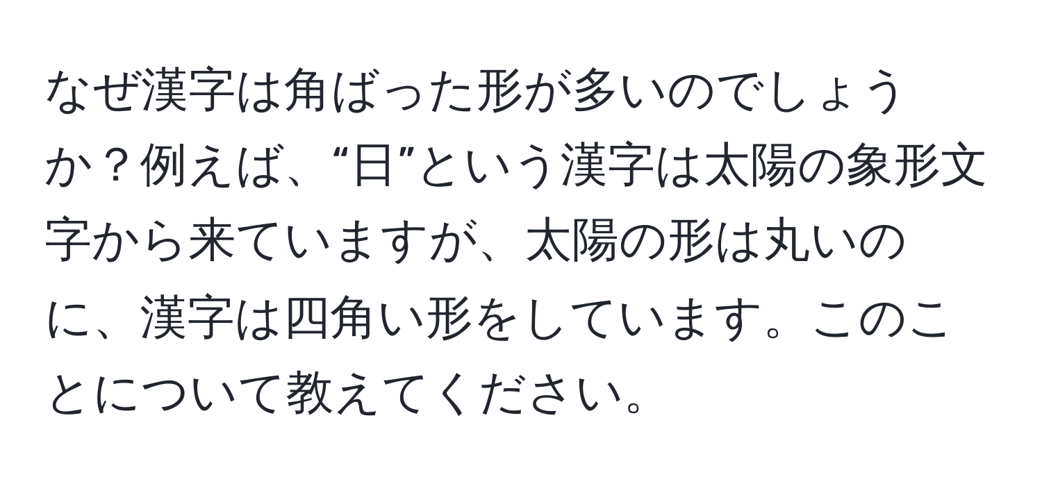 なぜ漢字は角ばった形が多いのでしょうか？例えば、“日”という漢字は太陽の象形文字から来ていますが、太陽の形は丸いのに、漢字は四角い形をしています。このことについて教えてください。