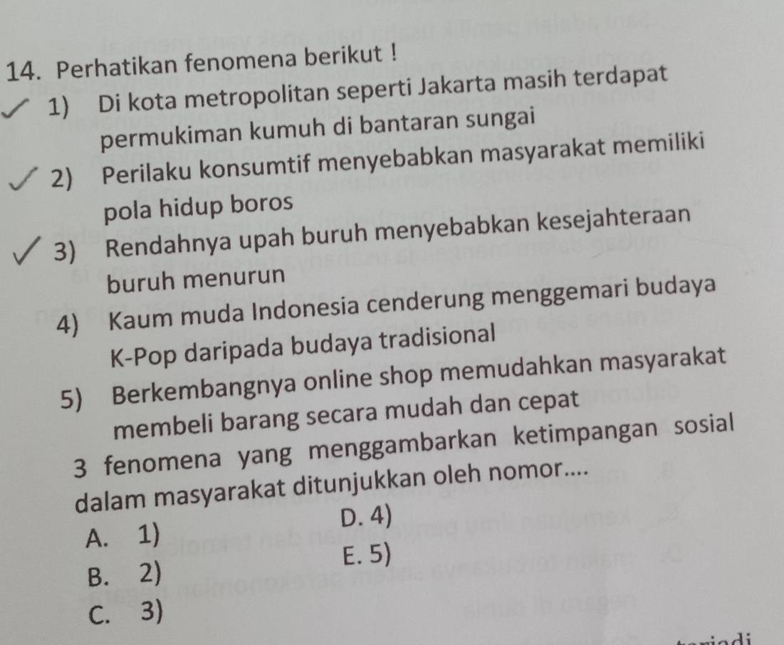 Perhatikan fenomena berikut !
1) Di kota metropolitan seperti Jakarta masih terdapat
permukiman kumuh di bantaran sungai
2) Perilaku konsumtif menyebabkan masyarakat memiliki
pola hidup boros
3) Rendahnya upah buruh menyebabkan kesejahteraan
buruh menurun
4) Kaum muda Indonesia cenderung menggemari budaya
K-Pop daripada budaya tradisional
5) Berkembangnya online shop memudahkan masyarakat
membeli barang secara mudah dan cepat
3 fenomena yang menggambarkan ketimpangan sosial
dalam masyarakat ditunjukkan oleh nomor....
D. 4)
A. 1)
E. 5)
B. 2)
C. 3)