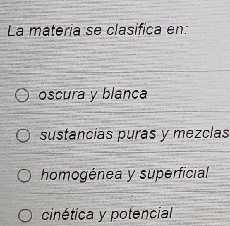 La materia se clasifica en:
oscura y blanca
sustancias puras y mezclas
homogénea y superficial
cinética y potencial