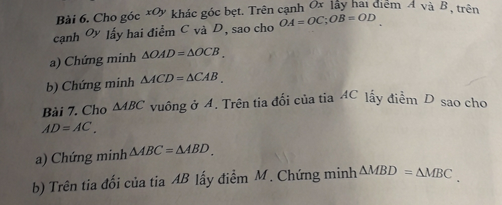 Cho góc xOy khác góc bẹt. Trên cạnh Ox lây hai điểm A và B, trên 
cạnh Oy lấy hai điểm C và D, sao cho OA=OC; OB=OD
a) Chứng minh △ OAD=△ OCB. 
b) Chứng minh △ ACD=△ CAB. 
Bài 7. Cho △ ABC vuông ở A. Trên tia đối của tia AC lấy điểm D sao cho
AD=AC. 
a) Chứng minh △ ABC=△ ABD. 
b) Trên tia đối của tia AB lấy điểm M. Chứng minh △ MBD=△ MBC.