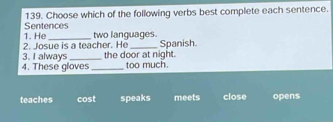 Choose which of the following verbs best complete each sentence.
Sentences
1. He _two languages.
2. Josue is a teacher. He _Spanish.
3. I always _the door at night.
4. These gloves _too much.
teaches cost speaks meets close opens