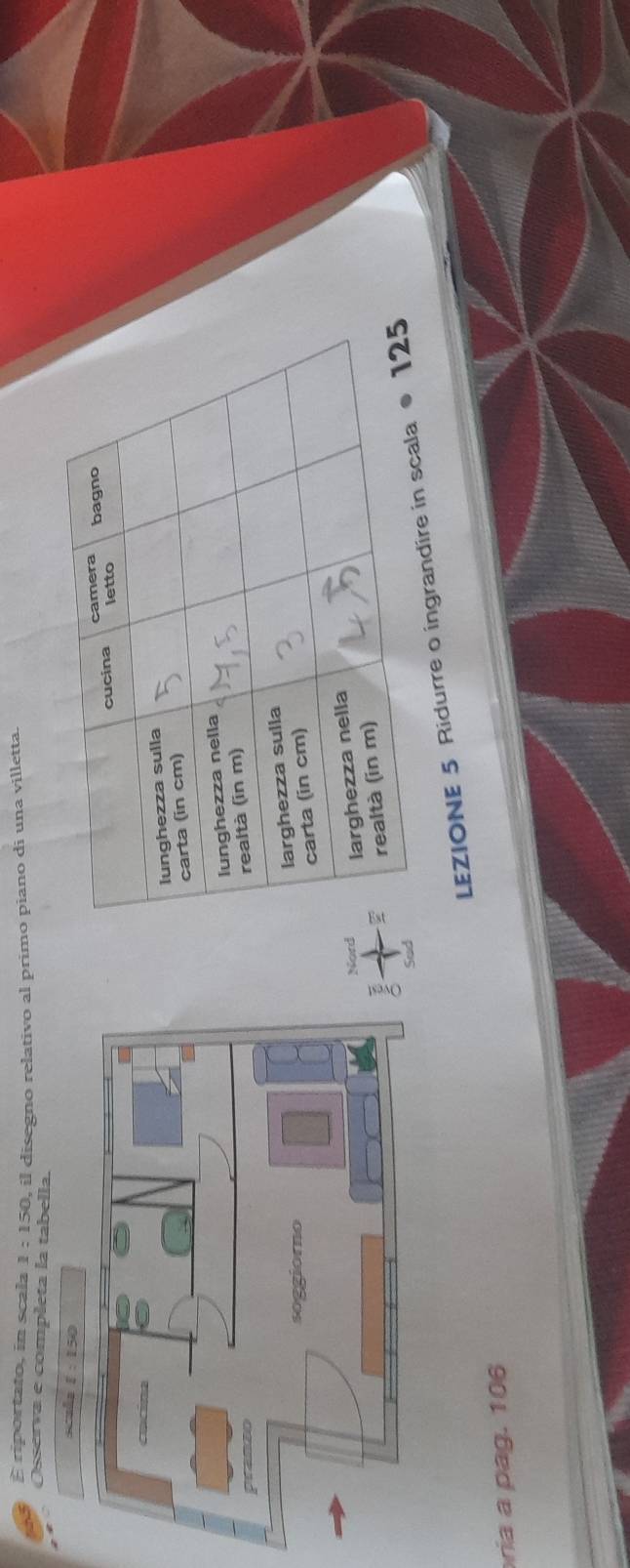 riportato, in scala 1:150,
Osserva e completa la tabella. , il disegno relativo al primo piano di una villetta.
LEZIONE 5 Ridurre o ingrandi
ria a pag. 106