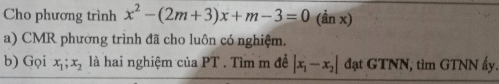 Cho phương trình x^2-(2m+3)x+m-3=0 (ần x)
a) CMR phường trình đã cho luôn có nghiệm.
b) Gọi x_1; x_2 là hai nghiệm của PT. Tìm m đề |x_1-x_2| đạt GTNN, tìm GTNN ấy.