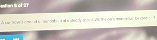 estion 8 of 27 
A car travels around a roundabout at a steady speed. Will the car's momentum be constant?