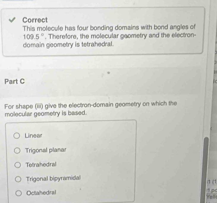 Correct
This molecule has four bonding domains with bond angles of
109.5°. Therefore, the molecular geometry and the electron-
domain geometry is tetrahedral.
Part C
For shape (iii) give the electron-domain geometry on which the
molecular geometry is based.
Linear
Trigonal planar
Tetrahedral
Trigonal bipyramidal
11 (1
11.pc
Octahedral Yell