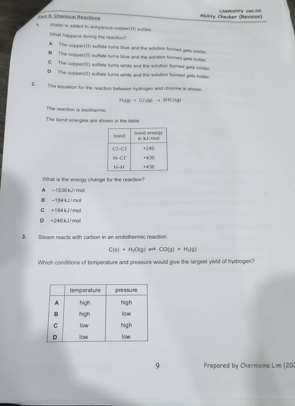 Chemistry 1GCSE
Part 5: Chemical Reactions Ability Checker (Revision)
1、 Water is added to anhydrous copper(11) sulfate.
What happens during the reaction?
A The copper(11) sulfate turns blue and the solution formed gets colder.
B The copper(11) sulfate turns blue and the solution formed gets hotter.
C The copper(11) sulfate turns white and the solution formed gets colder.
D The copper(II) sulfate turns white and the solution formed gets hotter.
2. The equation for the reaction between hydrogen and chlorine is shown.
H_2(g)+Cl_2(g)to 2HCl(g)
The reaction is exothermic.
The bond energies are shown in the table.
What is the energy change for the reaction?
A -1536 kJ / mol
B -184 kJ / mol
C +184 kJ /mol
D +246 kJ / mol
3. Steam reacts with carbon in an endothermic reaction.
C(s)+H_2O(g)leftharpoons CO(g)+H_2(g)
Which conditions of temperature and pressure would give the largest yield of hydrogen?
9  Prepared by Chermaine Lim (202