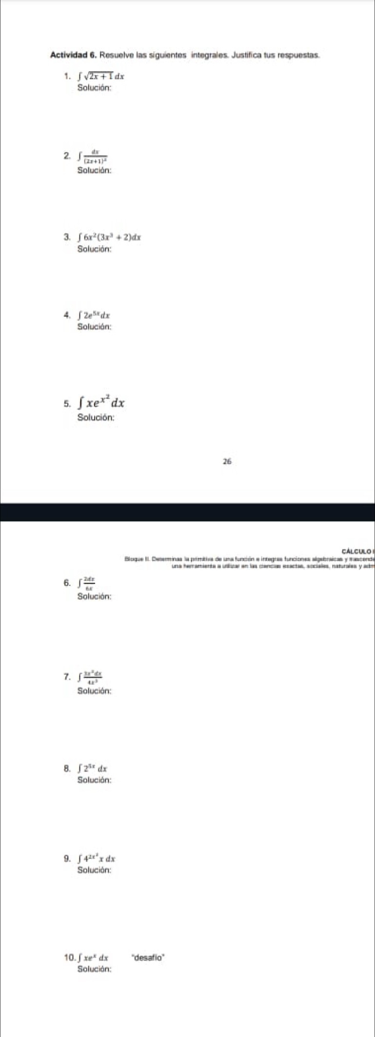 Actividad 6. Resuelve las siguientes integrales. Justifica tus respuestas. 
1. ∈t sqrt(2x+1) dx
Solución: 
2. ∈t frac dx(2x+1)^2
Solución: 
3. ∈t 6x^2(3x^3+2)dx
Solución: 
4, ∈t 2e^(5x)dx
Solución: 
5. ∈t xe^(x^2)dx
Solución: 
26 
CALCULO 
6. ∈t  2dx/6x 
7. ∈t  3x^2dx/4x^3 
Solución: 
B. ∈t 2^(5x)dx
9. ∈t 4^(2x^2)xdx
Solución: 
10. xe^xdx ''desafo''